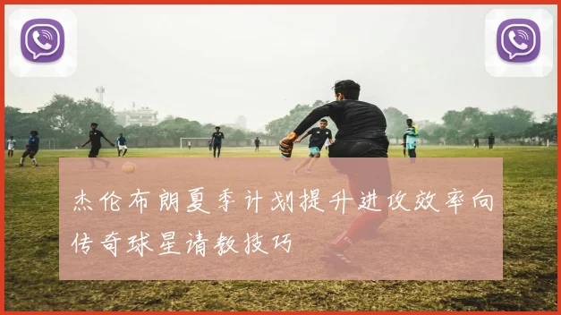 杰伦布朗夏季计划提升进攻效率向传奇球星请教技巧