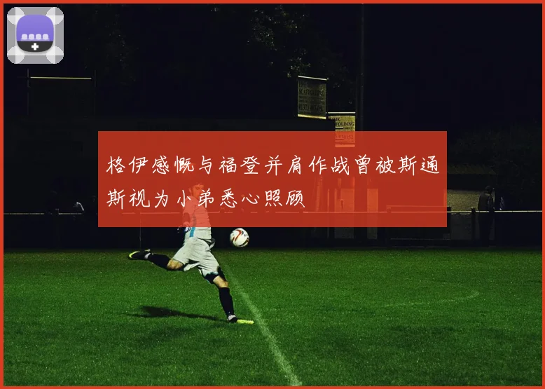 格伊感慨与福登并肩作战曾被斯通斯视为小弟悉心照顾