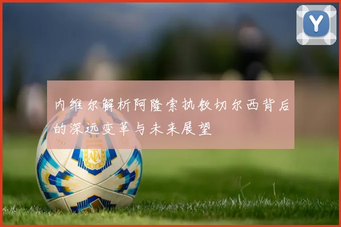 内维尔解析阿隆索执教切尔西背后的深远变革与未来展望