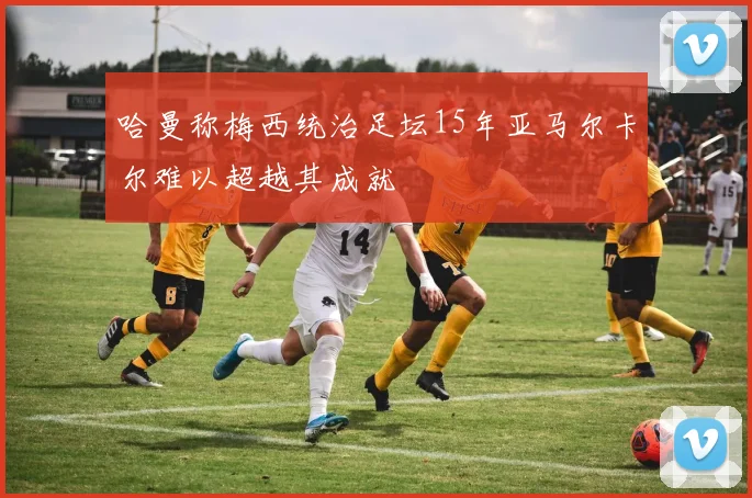 哈曼称梅西统治足坛15年亚马尔卡尔难以超越其成就