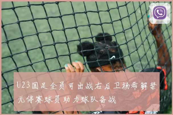 U23国足全员可出战右后卫杨希解禁无停赛球员助力球队备战