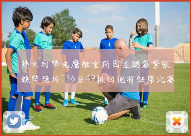 热火对阵老鹰维金斯因左腿筋紧张缺阵场均156分49板的他将缺席比赛