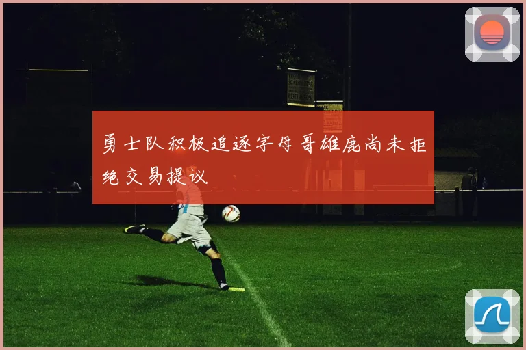 勇士队积极追逐字母哥雄鹿尚未拒绝交易提议