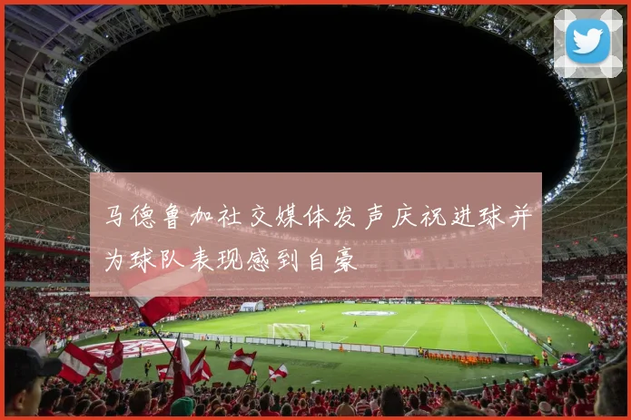 马德鲁加社交媒体发声庆祝进球并为球队表现感到自豪