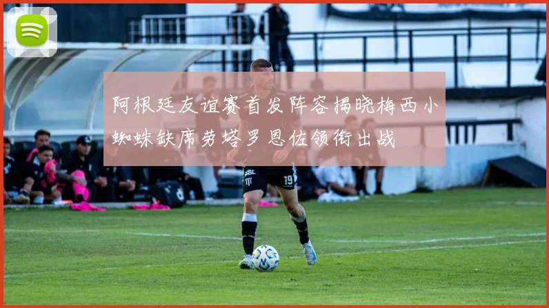 阿根廷友谊赛首发阵容揭晓梅西小蜘蛛缺席劳塔罗恩佐领衔出战