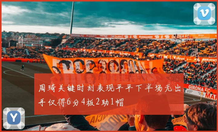 周琦关键时刻表现平平下半场无出手仅得6分4板2助1帽