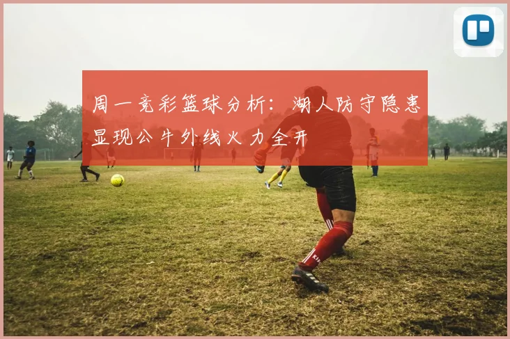 周一竞彩篮球分析：湖人防守隐患显现公牛外线火力全开