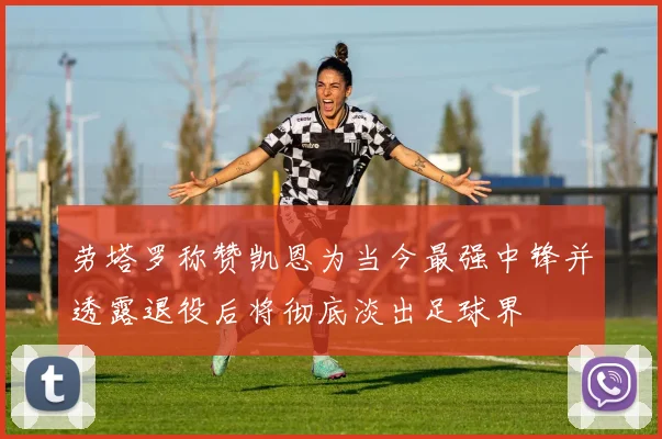 劳塔罗称赞凯恩为当今最强中锋并透露退役后将彻底淡出足球界