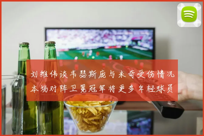 刘维伟谈韦瑟斯庞与米奇受伤情况本场对阵卫冕冠军将更多年轻球员派上场